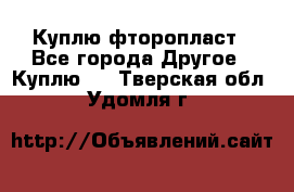 Куплю фторопласт - Все города Другое » Куплю   . Тверская обл.,Удомля г.